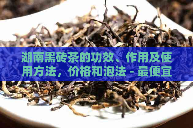 湖南黑砖茶的功效、作用及使用方法，价格和泡法 - 更便宜多少钱一斤？