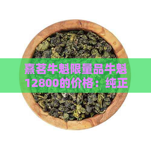 熹茗牛魁限量品牛魁12800的价格：纯正口感，高品质茶香，独特收藏价值