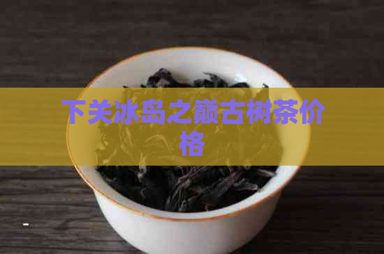 下关冰岛之巅古树茶价格