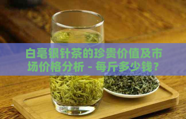 白毫银针茶的珍贵价值及市场价格分析 - 每斤多少钱？