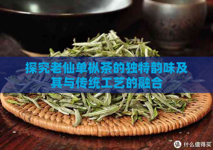 探究老仙单枞茶的独特韵味及其与传统工艺的融合