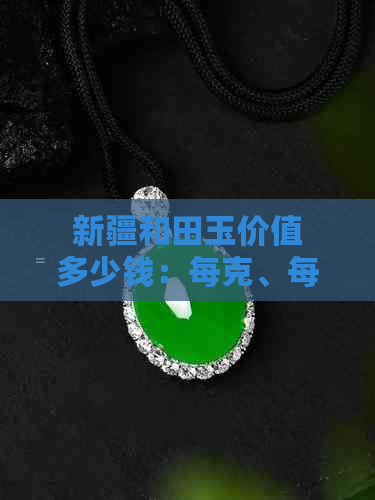 新疆和田玉价值多少钱：每克、每个、每斤及整体估算