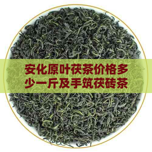 安化原叶茯茶价格多少一斤及手筑茯砖茶价格