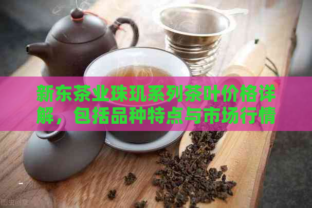 新东茶业珠玑系列茶叶价格详解，包括品种特点与市场行情分析