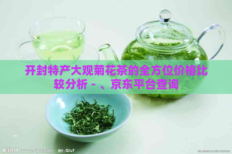 开封特产大观菊花茶的全方位价格比较分析 - 、京东平台查询