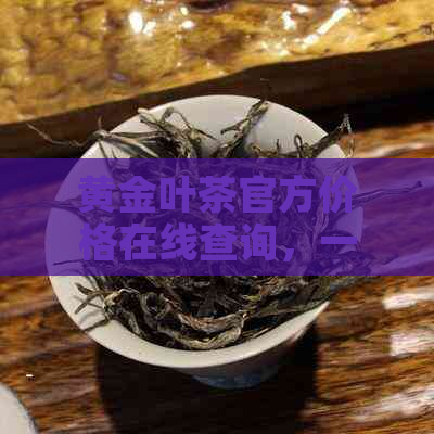 黄金叶茶官方价格在线查询，一斤多少钱，普洱茶叶实时报价