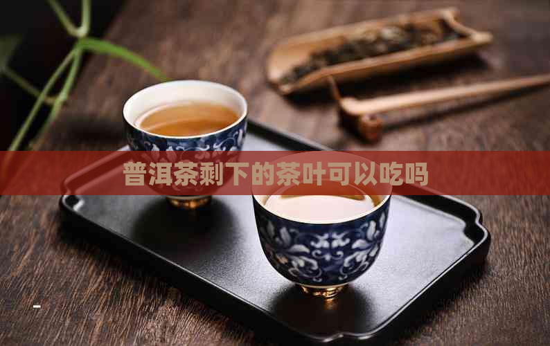 普洱茶剩下的茶叶可以吃吗