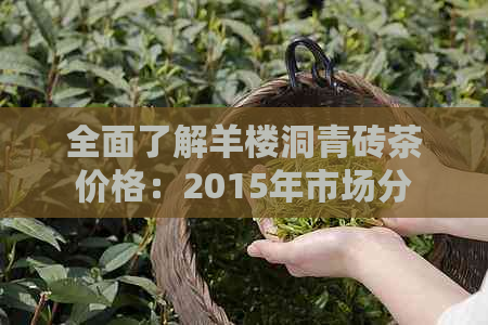 全面了解羊楼洞青砖茶价格：2015年市场分析与参考价值