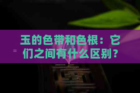 玉的色带和色根：它们之间有什么区别？这些区别是否会影响玉石的质量？