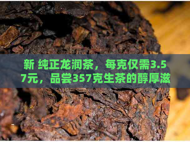 新 纯正龙润茶，每克仅需3.57元，品尝357克生茶的醇厚滋味