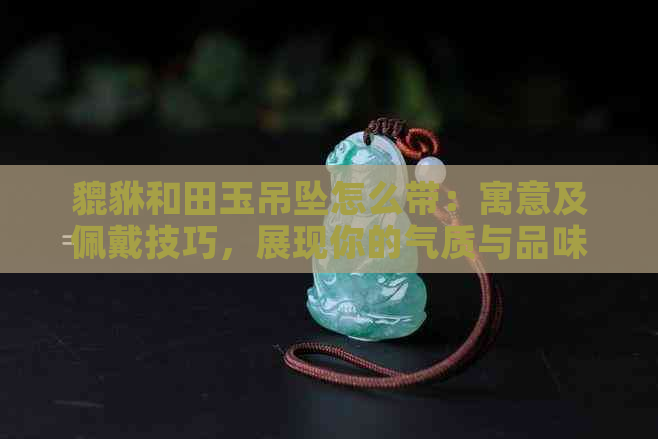 貔貅和田玉吊坠怎么带：寓意及佩戴技巧，展现你的气质与品味