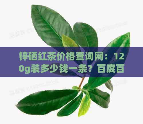 锌硒红茶价格查询网：120g装多少钱一条？百度百科解析