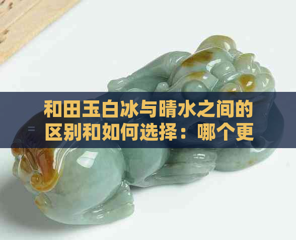 和田玉白冰与晴水之间的区别和如何选择：哪个更适合你？