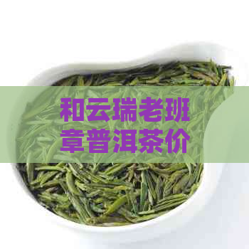 和云瑞老班章普洱茶价格表