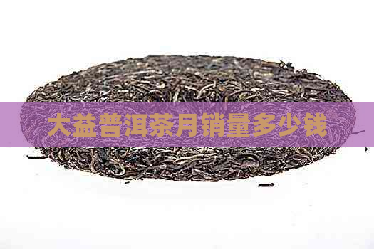 大益普洱茶月销量多少钱