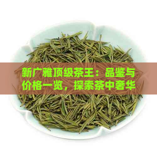 新广雅顶级茶王：品鉴与价格一览，探索茶中奢华