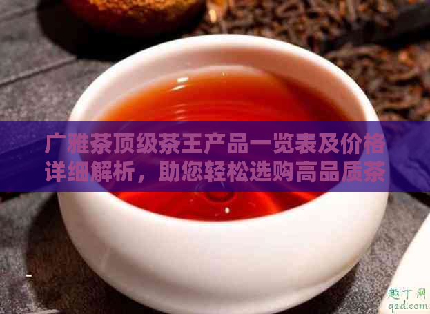 广雅茶顶级茶王产品一览表及价格详细解析，助您轻松选购高品质茶叶