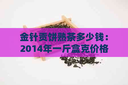 金针贡饼熟茶多少钱：2014年一斤盒克价格，普洱茶金针贡饼