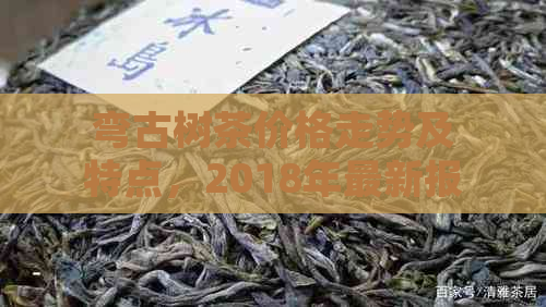 弯古树茶价格走势及特点，2018年最新报价，产地解析。