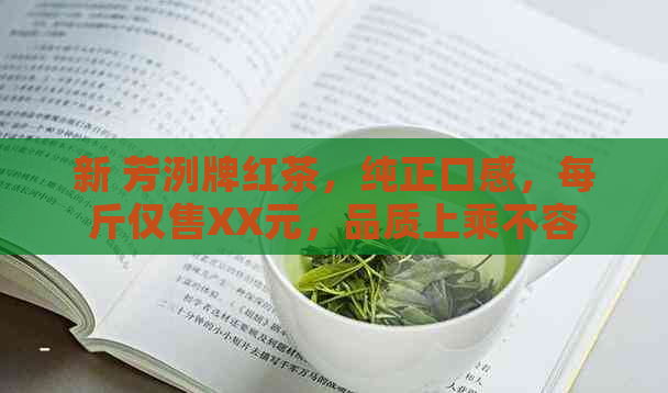 新 芳洌牌红茶，纯正口感，每斤仅售XX元，品质上乘不容错过