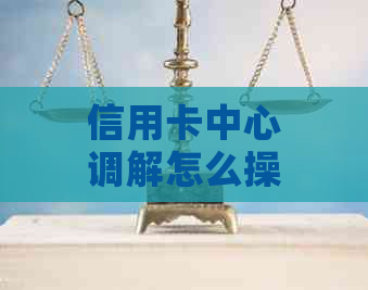 信用卡中心调解怎么操作