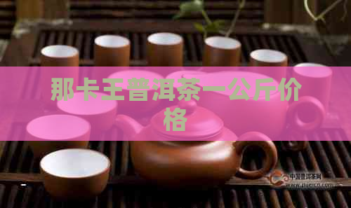 那卡王普洱茶一公斤价格