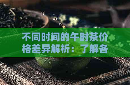 不同时间的午时茶价格差异解析：了解各时的茶叶价格变化及原因