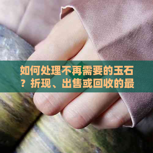 如何处理不再需要的玉石？折现、出售或回收的更佳方式是什么？