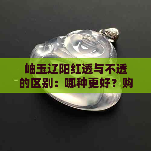 岫玉辽阳红透与不透的区别：哪种更好？购买时应注意哪些因素？