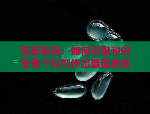 搭配指南：如何选取和田玉珠子以制作出更佳的串珠首饰？