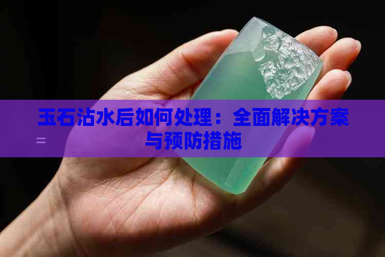 玉石沾水后如何处理：全面解决方案与预防措施