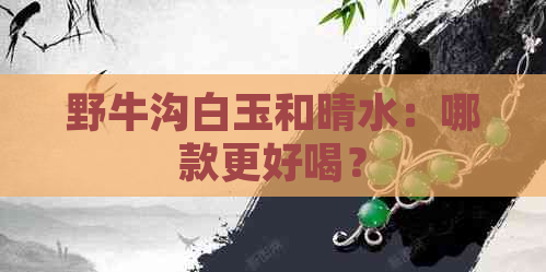 野牛沟白玉和晴水：哪款更好喝？