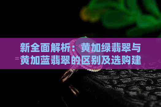 新全面解析：黄加绿翡翠与黄加蓝翡翠的区别及选购建议