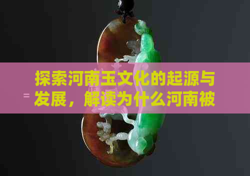 探索河南玉文化的起源与发展，解读为什么河南被称为的玉石之乡