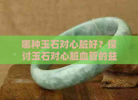 哪种玉石对心脏好？探讨玉石对心脏血管的益处及戴玉的选择