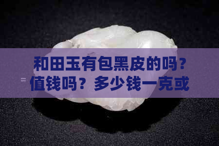 和田玉有包黑皮的吗？值钱吗？多少钱一克或一个？和田玉的黑皮是什么？