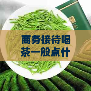 商务接待喝茶一般点什么茶：茶品推荐与搭配技巧