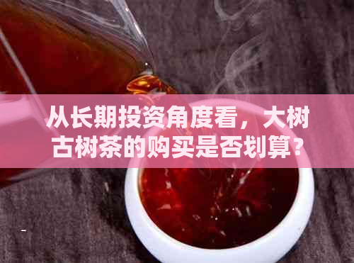 从长期投资角度看，大树古树茶的购买是否划算？