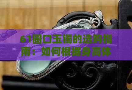 61圈口玉镯的选购指南：如何根据身高体重选择合适的尺寸，以及保养方法