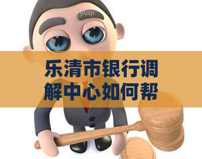 乐清市银行调解中心如何帮助解决纠纷