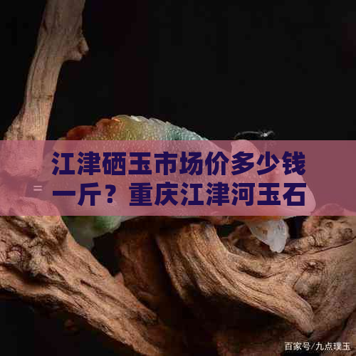 江津硒玉市场价多少钱一斤？重庆江津河玉石介绍及价值，收购渠道有哪些？