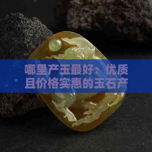 哪里产玉更好：优质且价格实惠的玉石产地大揭秘