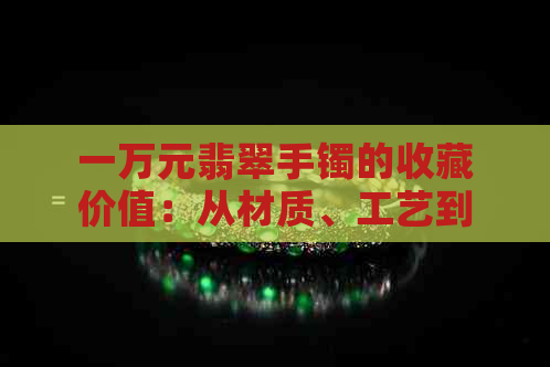 一万元翡翠手镯的收藏价值：从材质、工艺到市场趋势的全面分析