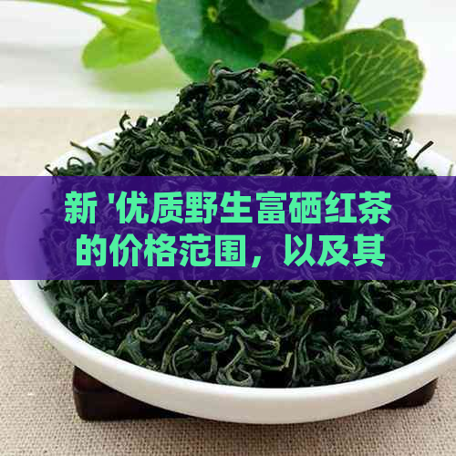 新 '优质野生富硒红茶的价格范围，以及其独特的营养价值和健益处'