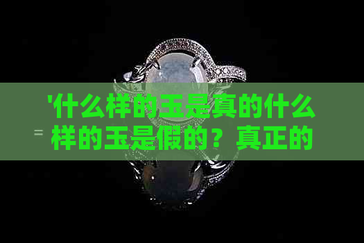 '什么样的玉是真的什么样的玉是假的？真正的好玉应该具备哪些特征？'