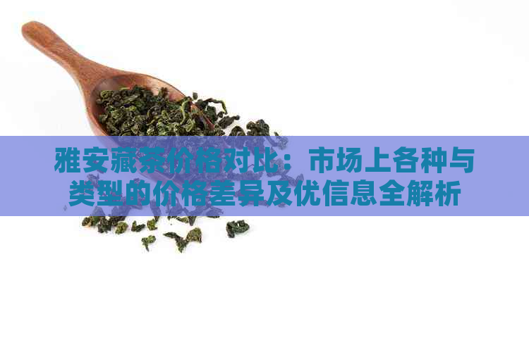 雅安藏茶价格对比：市场上各种与类型的价格差异及优信息全解析