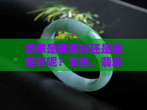 翡翠是戴着好还是放着好呢？女生，翡翠手镯戴着好还是放着好？