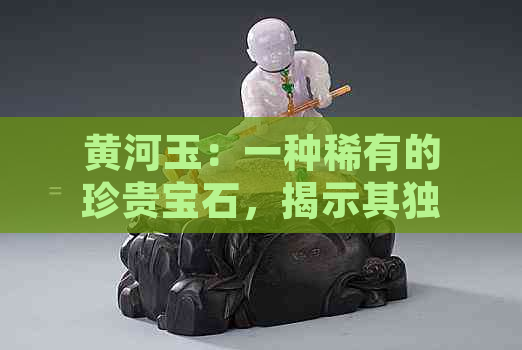 黄河玉：一种稀有的珍贵宝石，揭示其独特的地质成因与价值