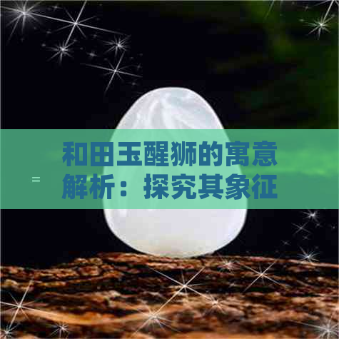 和田玉醒狮的寓意解析：探究其象征文化、传统习俗以及现代意义