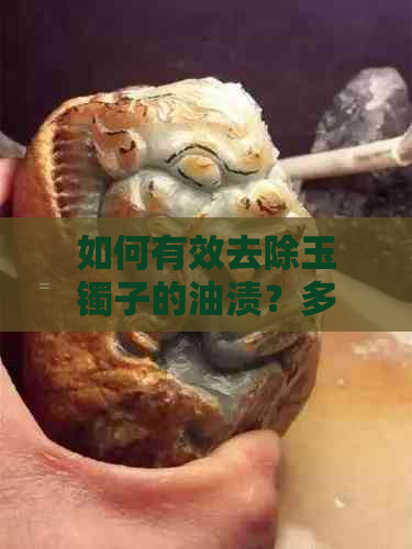 如何有效去除玉镯子的油渍？多种处理方法一网打尽！